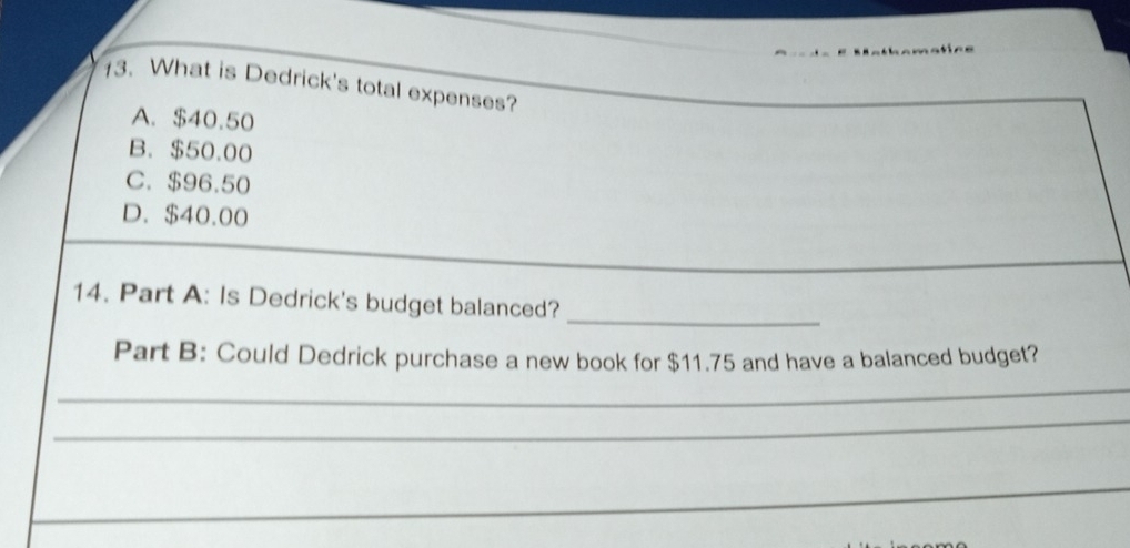 What is Dedrick's total expenses?
A. $40.50
B. $50.00
C. $96.50
D. $40.00
14. Part A: Is Dedrick's budget balanced?
_
Part B: Could Dedrick purchase a new book for $11.75 and have a balanced budget?
_
_
_