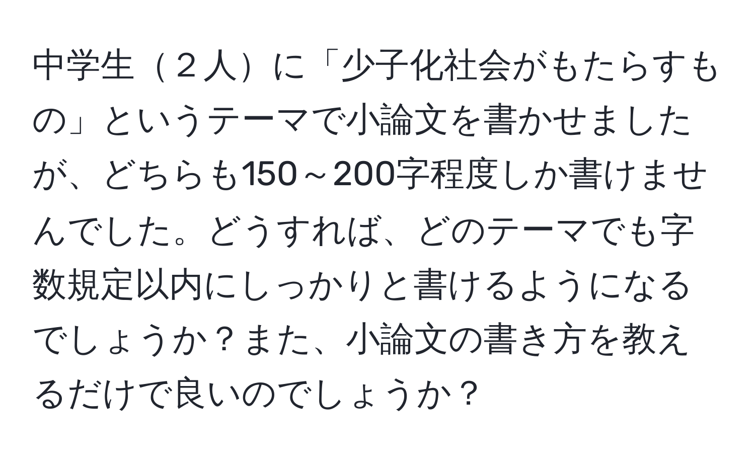 中学生２人に「少子化社会がもたらすもの」というテーマで小論文を書かせましたが、どちらも150～200字程度しか書けませんでした。どうすれば、どのテーマでも字数規定以内にしっかりと書けるようになるでしょうか？また、小論文の書き方を教えるだけで良いのでしょうか？