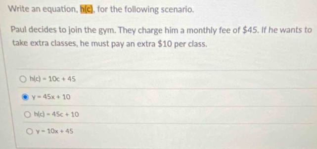 Write an equation, h(c), for the following scenario.
Paul decides to join the gym. They charge him a monthly fee of $45. If he wants to
take extra classes, he must pay an extra $10 per class.
h(c)=10c+45
y=45x+10
h(c)=45c+10
y=10x+45