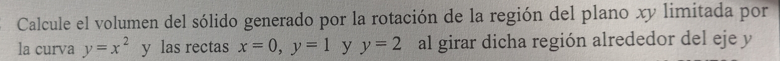 Calcule el volumen del sólido generado por la rotación de la región del plano xy limitada por 
la curva y=x^2 y las rectas x=0, y=1 y y=2 al girar dicha región alrededor del eje y