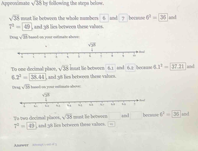 Approximate sqrt(38) by following the steps below.
sqrt(38) must lie between the whole numbers 6 and 7 because 6^2=36 and
7^2=49 , and 38 lies between these values.
Drag sqrt(38) based on your estimate above:
To one decimal place, sqrt(38) b nust lie between 6.1 and 6.2 because 6.1^2=37.21 and
6.2^2=38.44 , and 38 lies between these values.
Drag sqrt(38) based on your estimate above:
To two decimal places, sqrt(38) must lie between □ and □ because 6^2=36 and
7^2=49 , and 38 lies between these values. □ 00
Answer  Attempt 1 out of 5