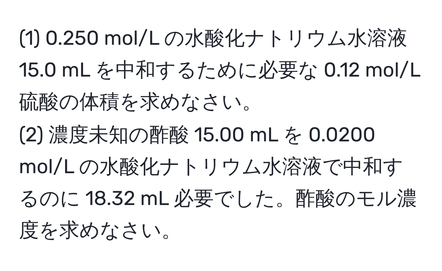 (1) 0.250 mol/L の水酸化ナトリウム水溶液 15.0 mL を中和するために必要な 0.12 mol/L 硫酸の体積を求めなさい。  
(2) 濃度未知の酢酸 15.00 mL を 0.0200 mol/L の水酸化ナトリウム水溶液で中和するのに 18.32 mL 必要でした。酢酸のモル濃度を求めなさい。