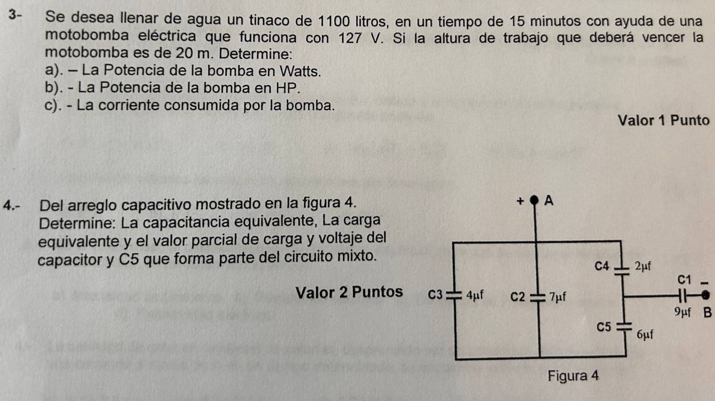 3- Se desea llenar de agua un tinaco de 1100 litros, en un tiempo de 15 minutos con ayuda de una 
motobomba eléctrica que funciona con 127 V. Si la altura de trabajo que deberá vencer la 
motobomba es de 20 m. Determine: 
a). - La Potencia de la bomba en Watts. 
b). - La Potencia de la bomba en HP. 
c). - La corriente consumida por la bomba. 
Valor 1 Punto 
4.- Del arreglo capacitivo mostrado en la figura 4. 
Determine: La capacitancia equivalente, La carga 
equivalente y el valor parcial de carga y voltaje del 
capacitor y C5 que forma parte del circuito mixto. 
Valor 2 Puntos