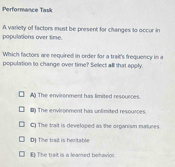 Performance Task
A variety of factors must be present for changes to occur in
populations over time.
Which factors are required in order for a trait's frequency in a
population to change over time? Select all that apply.
A) The environment has limited resources.
B) The environment has unlimited resources.
C) The trait is developed as the organism matures.
D) The trait is heritable
E) The trait is a learned behavior.