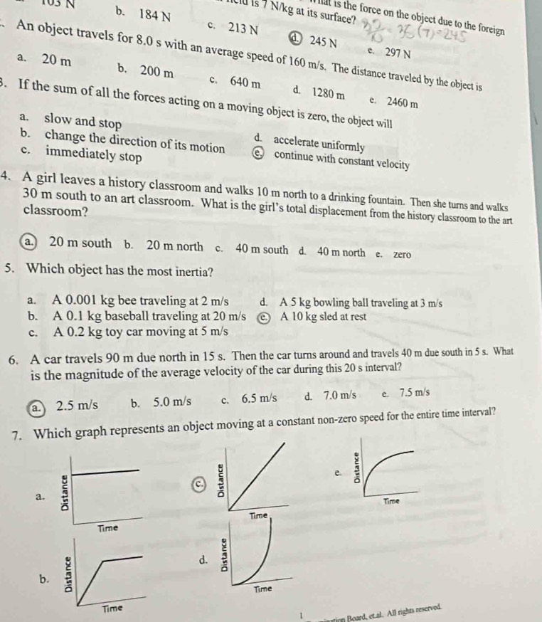 103 N
u is 7 N/kg at its surface?
hat is the force on the object due to the foreign
b. 184 N c. 213 N d 245 N e. 297 N. An object travels for 8.0 s with an average speed of 160 m/s. The distance traveled by the object is
a. 20 m b. 200 m c. 640 m d. 1280 m. If the sum of all the forces acting on a moving object is zero, the object will e. 2460 m
a. slow and stop d. accelerate uniformly
b. change the direction of its motion e continue with constant velocity
c. immediately stop
4. A girl leaves a history classroom and walks 10 m north to a drinking fountain. Then she turns and walks
30 m south to an art classroom. What is the girl’s total displacement from the history classroom to the art
classroom?
a. 20 m south b. 20 m north c. 40 m south d. 40 m north e. zero
5. Which object has the most inertia?
a. A 0.001 kg bee traveling at 2 m/s d. A 5 kg bowling ball traveling at 3 m/s
b. A 0.1 kg baseball traveling at 20 m/s e. A 10 kg sled at rest
c. A 0.2 kg toy car moving at 5 m/s
6. A car travels 90 m due north in 15 s. Then the car turns around and travels 40 m due south in 5 s. What
is the magnitude of the average velocity of the car during this 20 s interval?
a. 2.5 m/s b. 5.0 m/s c. 6.5 m/s d. 7.0 m/s e. 7.5 m/s
7. Which graph represents an object moving at a constant non-zero speed for the entire time interval?
a.
a
e
b. j
d.
Time
ution Board, et.al. All rights reserved.