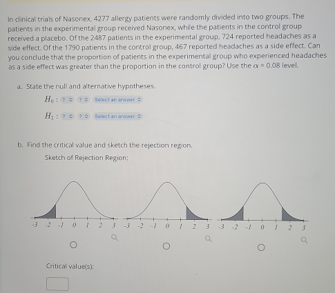 In clinical trials of Nasonex, 4277 allergy patients were randomly divided into two groups. The 
patients in the experimental group received Nasonex, while the patients in the control group 
received a placebo. Of the 2487 patients in the experimental group, 724 reported headaches as a 
side effect. Of the 1790 patients in the control group, 467 reported headaches as a side effect. Can 
you conclude that the proportion of patients in the experimental group who experienced headaches 
as a side effect was greater than the proportion in the control group? Use the alpha =0.08 level. 
a. State the null and alternative hypotheses.
H_0 : Select an answer $
H_1 Select an answer C 
b. Find the critical value and sketch the rejection region. 
Sketch of Rejection Region: 
Critical value(s):