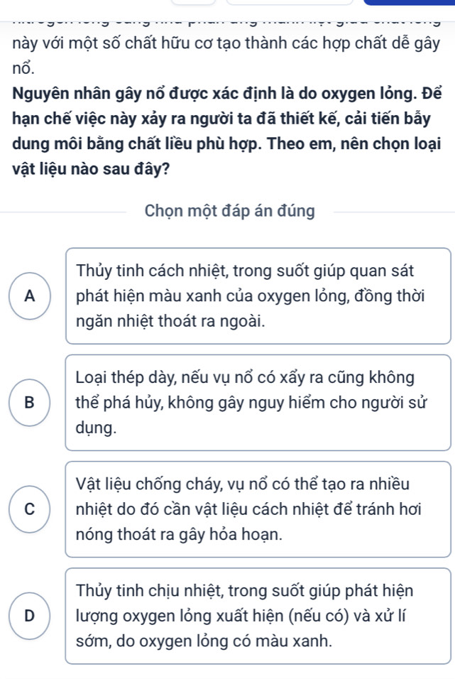 này với một số chất hữu cơ tạo thành các hợp chất dễ gây
nổ.
Nguyên nhân gây nổ được xác định là do oxygen lỏng. Để
hạn chế việc này xảy ra người ta đã thiết kế, cải tiến bẫy
dung môi bằng chất liều phù hợp. Theo em, nên chọn loại
vật liệu nào sau đây?
Chọn một đáp án đúng
Thủy tinh cách nhiệt, trong suốt giúp quan sát
A phát hiện màu xanh của oxygen lỏng, đồng thời
ngăn nhiệt thoát ra ngoài.
Loại thép dày, nếu vụ nổ có xẩy ra cũng không
B thể phá hủy, không gây nguy hiểm cho người sử
dụng.
Vật liệu chống cháy, vụ nổ có thể tạo ra nhiều
C nhiệt do đó cần vật liệu cách nhiệt để tránh hơi
nóng thoát ra gây hỏa hoạn.
Thủy tinh chịu nhiệt, trong suốt giúp phát hiện
D lượng oxygen lỏng xuất hiện (nếu có) và xử lí
sớm, do oxygen lỏng có màu xanh.