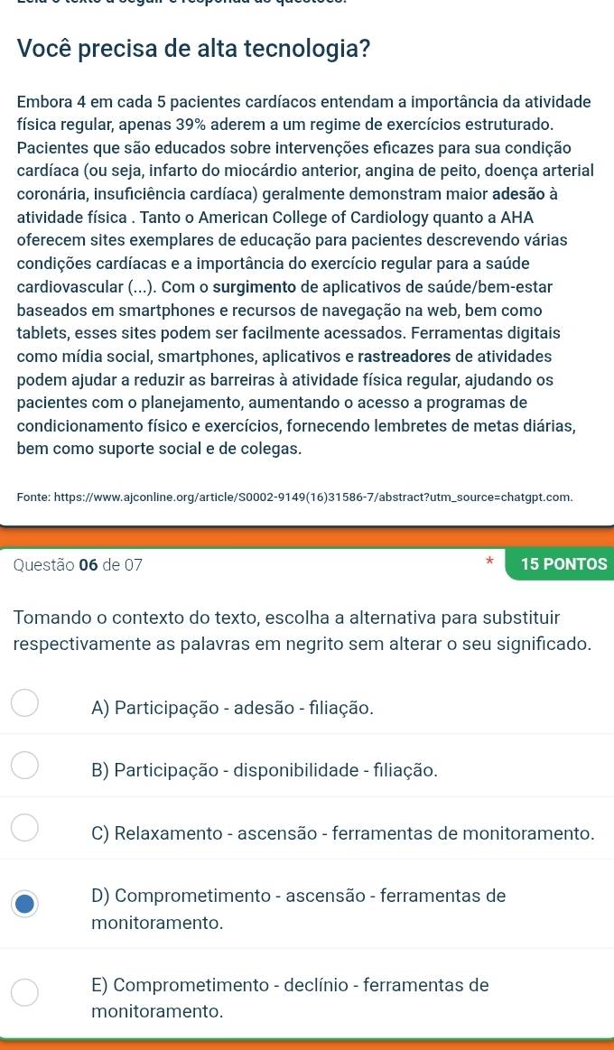 Você precisa de alta tecnologia?
Embora 4 em cada 5 pacientes cardíacos entendam a importância da atividade
física regular, apenas 39% aderem a um regime de exercícios estruturado.
Pacientes que são educados sobre intervenções eficazes para sua condição
cardíaca (ou seja, infarto do miocárdio anterior, angina de peito, doença arterial
coronária, insuficiência cardíaca) geralmente demonstram maior adesão à
atividade física . Tanto o American College of Cardiology quanto a AHA
oferecem sites exemplares de educação para pacientes descrevendo várias
condições cardíacas e a importância do exercício regular para a saúde
cardiovascular (...). Com o surgimento de aplicativos de saúde/bem-estar
baseados em smartphones e recursos de navegação na web, bem como
tablets, esses sites podem ser facilmente acessados. Ferramentas digitais
como mídia social, smartphones, aplicativos e rastreadores de atividades
podem ajudar a reduzir as barreiras à atividade física regular, ajudando os
pacientes com o planejamento, aumentando o acesso a programas de
condicionamento físico e exercícios, fornecendo lembretes de metas diárias,
bem como suporte social e de colegas.
Fonte: https://www.ajconline.org/article/S0002-9149(16)31586-7/abstract?utm_source=chatgpt.com.
Questão 06 de 07 15 PONTOS
Tomando o contexto do texto, escolha a alternativa para substituir
respectivamente as palavras em negrito sem alterar o seu significado.
A) Participação - adesão - filiação.
B) Participação - disponibilidade - filiação.
C) Relaxamento - ascensão - ferramentas de monitoramento.
D) Comprometimento - ascensão - ferramentas de
monitoramento.
E) Comprometimento - declínio - ferramentas de
monitoramento.