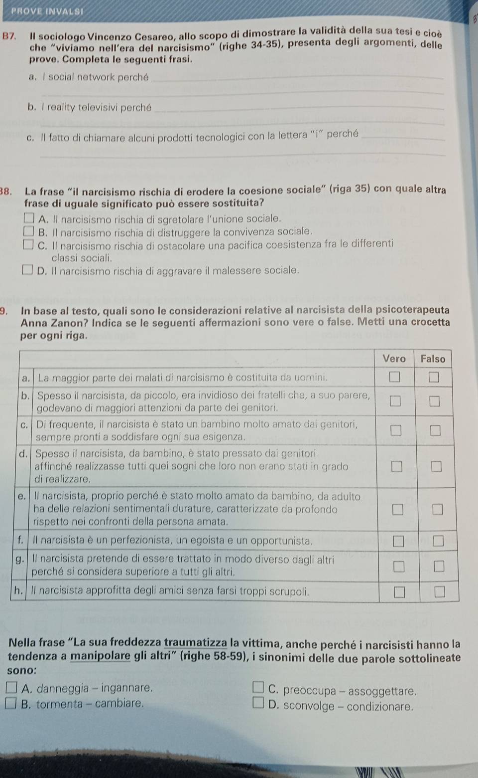 PROVE INVALSI
B7. Il sociologo Vincenzo Cesareo, allo scopo di dimostrare la validità della sua tesi e cioè
che “viviamo nell’era del narcisismo” (righe 34-35), presenta degli argomenti, delle
prove. Completa le seguenti frasi.
a. I social network perché_
_
b. I reality televisivi perché_
_
c. Il fatto di chiamare alcuni prodotti tecnologici con la lettera “i” perché_
_
38. La frase “il narcisismo rischia di erodere la coesione sociale” (riga 35) con quale altra
frase di uguale significato può essere sostituita?
A. Il narcisismo rischia di sgretolare l’unione sociale.
B. Il narcisismo rischia di distruggere la convivenza sociale.
C. Il narcisismo rischia di ostacolare una pacifica coesistenza fra le differenti
classi sociali.
D. Il narcisismo rischia di aggravare il malessere sociale.
9. In base al testo, quali sono le considerazioni relative al narcisista della psicoterapeuta
Anna Zanon? Indica se le seguenti affermazioni sono vere o false. Metti una crocetta
per ogni riga.
Nella frase “La sua freddezza traumatizza la vittima, anche perché i narcisisti hanno la
tendenza a manipolare gli altri” (righe 58-59), i sinonimi delle due parole sottolineate
sono:
A. danneggia - ingannare. C. preoccupa - assoggettare.
B. tormenta - cambiare. D. sconvolge - condizionare.