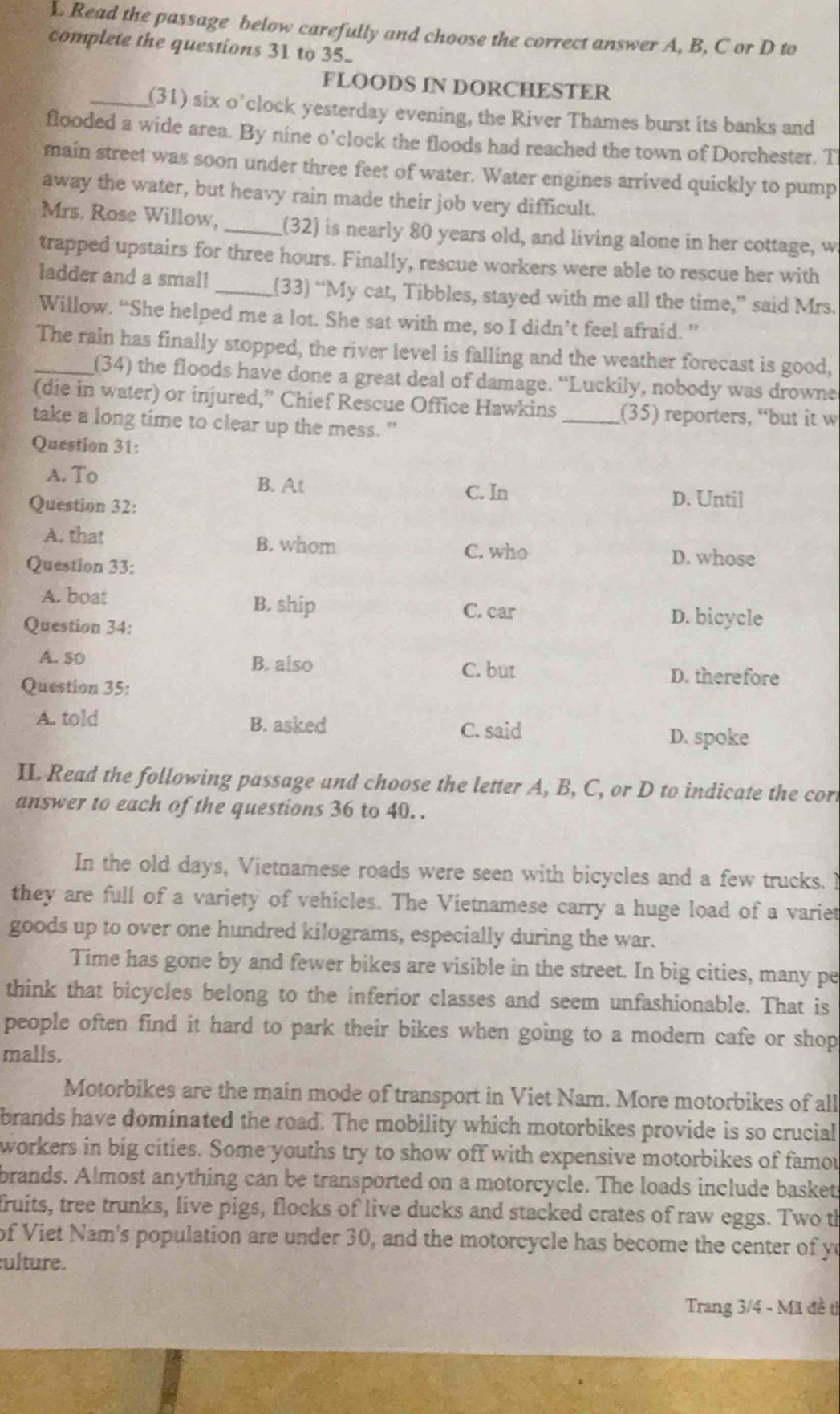 Read the passage below carefully and choose the correct answer A, B, C or D to
complete the questions 31 to 35.
FLOODS IN DORCHESTER
_(31) six o’clock yesterday evening, the River Thames burst its banks and
flooded a wide area. By nine o'clock the floods had reached the town of Dorchester. T
main street was soon under three feet of water. Water engines arrived quickly to pump
away the water, but heavy rain made their job very difficult.
Mrs. Rose Willow, _(32) is nearly 80 years old, and living alone in her cottage, w
trapped upstairs for three hours. Finally, rescue workers were able to rescue her with
ladder and a small _(33) “My cat, Tibbles, stayed with me all the time,” said Mrs.
Willow. “She helped me a lot. She sat with me, so I didn’t feel afraid. ”
_The rain has finally stopped, the river level is falling and the weather forecast is good,
(34) the floods have done a great deal of damage. “Luckily, nobody was drowne
(die in water) or injured,” Chief Rescue Office Hawkins _(35) reporters, “but it w
take a long time to clear up the mess."
Question 31:
A. To B. At
Question 32:
C. In D. Until
A. that B. whom C. who
Question 33: D. whose
A. boat B. ship C. car D. bicycle
Question 34:
A. so B. also C. but D. therefore
Question 35:
A. told B. asked
C. said D. spoke
II. Read the following passage and choose the letter A, B, C, or D to indicate the cor
answer to each of the questions 36 to 40. .
In the old days, Vietnamese roads were seen with bicycles and a few trucks. 
they are full of a variety of vehicles. The Vietnamese carry a huge load of a variet
goods up to over one hundred kilograms, especially during the war.
Time has gone by and fewer bikes are visible in the street. In big cities, many pe
think that bicycles belong to the inferior classes and seem unfashionable. That is
people often find it hard to park their bikes when going to a modern cafe or shop
malls.
Motorbikes are the main mode of transport in Viet Nam. More motorbikes of all
brands have dominated the road. The mobility which motorbikes provide is so crucial
workers in big cities. Some youths try to show off with expensive motorbikes of famou
brands. Almost anything can be transported on a motorcycle. The loads include basket
fruits, tree trunks, live pigs, flocks of live ducks and stacked crates of raw eggs. Two th
of Viet Nam's population are under 30, and the motorcycle has become the center of yo
ulture.
Trang 3/4 - Mã đề tì