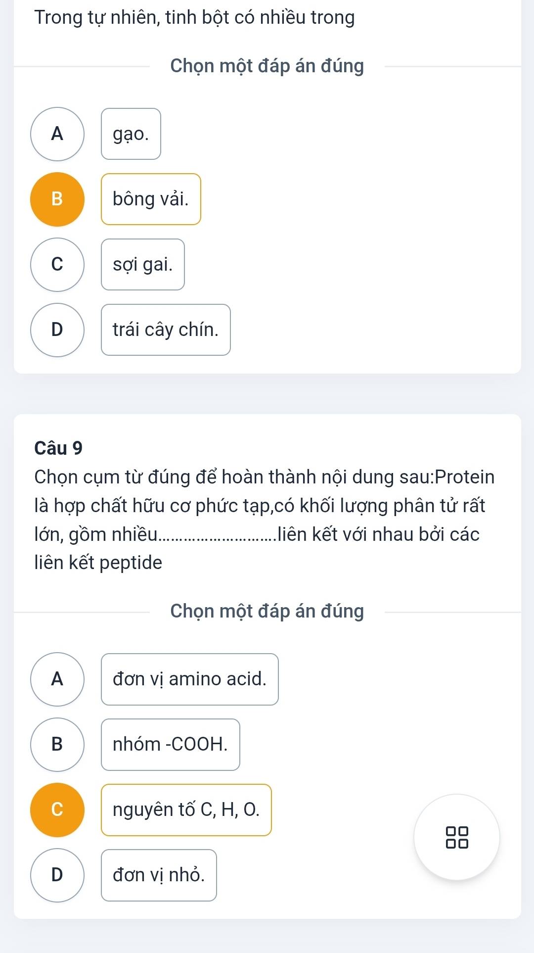 Trong tự nhiên, tinh bột có nhiều trong
Chọn một đáp án đúng
A gạo.
B bông vải.
C sợi gai.
D trái cây chín.
Câu 9
Chọn cụm từ đúng để hoàn thành nội dung sau:Protein
là hợp chất hữu cơ phức tạp,có khối lượng phân tử rất
lớn, gồm nhiều._ liên kết với nhau bởi các
liên kết peptide
Chọn một đáp án đúng
A đơn vị amino acid.
B nhóm -COOH.
C nguyên tố C, H, O.
10
D đơn vị nhỏ.