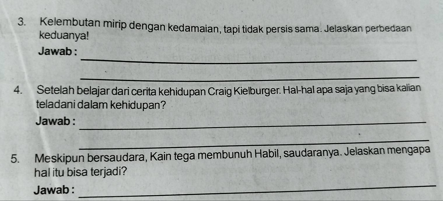 Kelembutan mirip dengan kedamaian, tapi tidak persis sama. Jelaskan perbedaan 
keduanya! 
_ 
Jawab : 
_ 
4. Setelah belajar dari cerita kehidupan Craig Kielburger. Hal-hal apa saja yang bisa kalian 
teladani dalam kehidupan? 
Jawab :_ 
_ 
5. Meskipun bersaudara, Kain tega membunuh Habil, saudaranya. Jelaskan mengapa 
hal itu bisa terjadi? 
Jawab : 
_