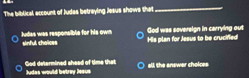 The biblical account of Judas betraying Jesus shows that
_
Judas was responsible for his own God was sovereign in carrying out
sinful choices His plan for Jesus to be crucified
God determined ahead of time that
all the answer choices
Judas would betray Jesus