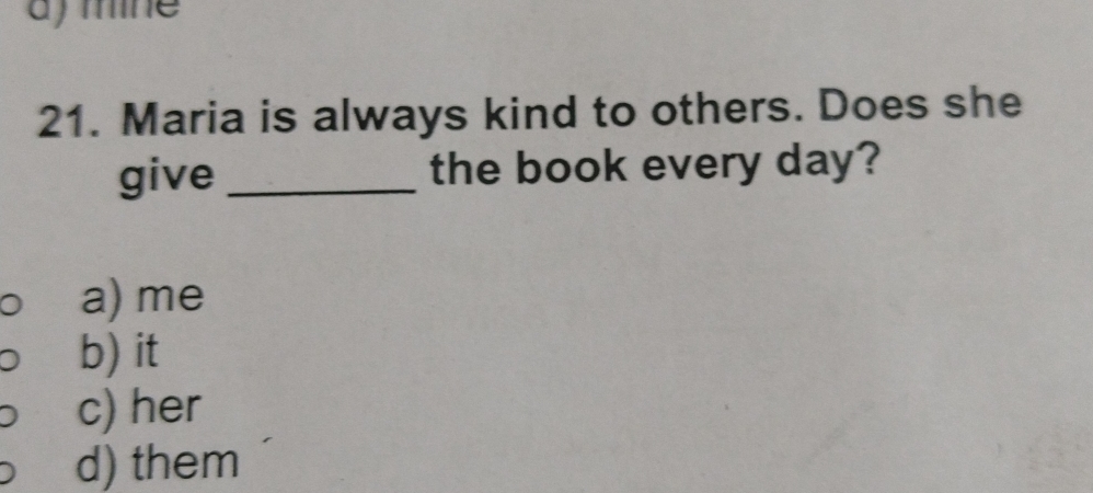 ) mine
21. Maria is always kind to others. Does she
give_ the book every day?
a) me
b) it
c) her
d) them