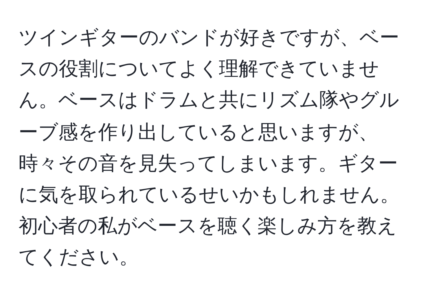 ツインギターのバンドが好きですが、ベースの役割についてよく理解できていません。ベースはドラムと共にリズム隊やグルーブ感を作り出していると思いますが、時々その音を見失ってしまいます。ギターに気を取られているせいかもしれません。初心者の私がベースを聴く楽しみ方を教えてください。