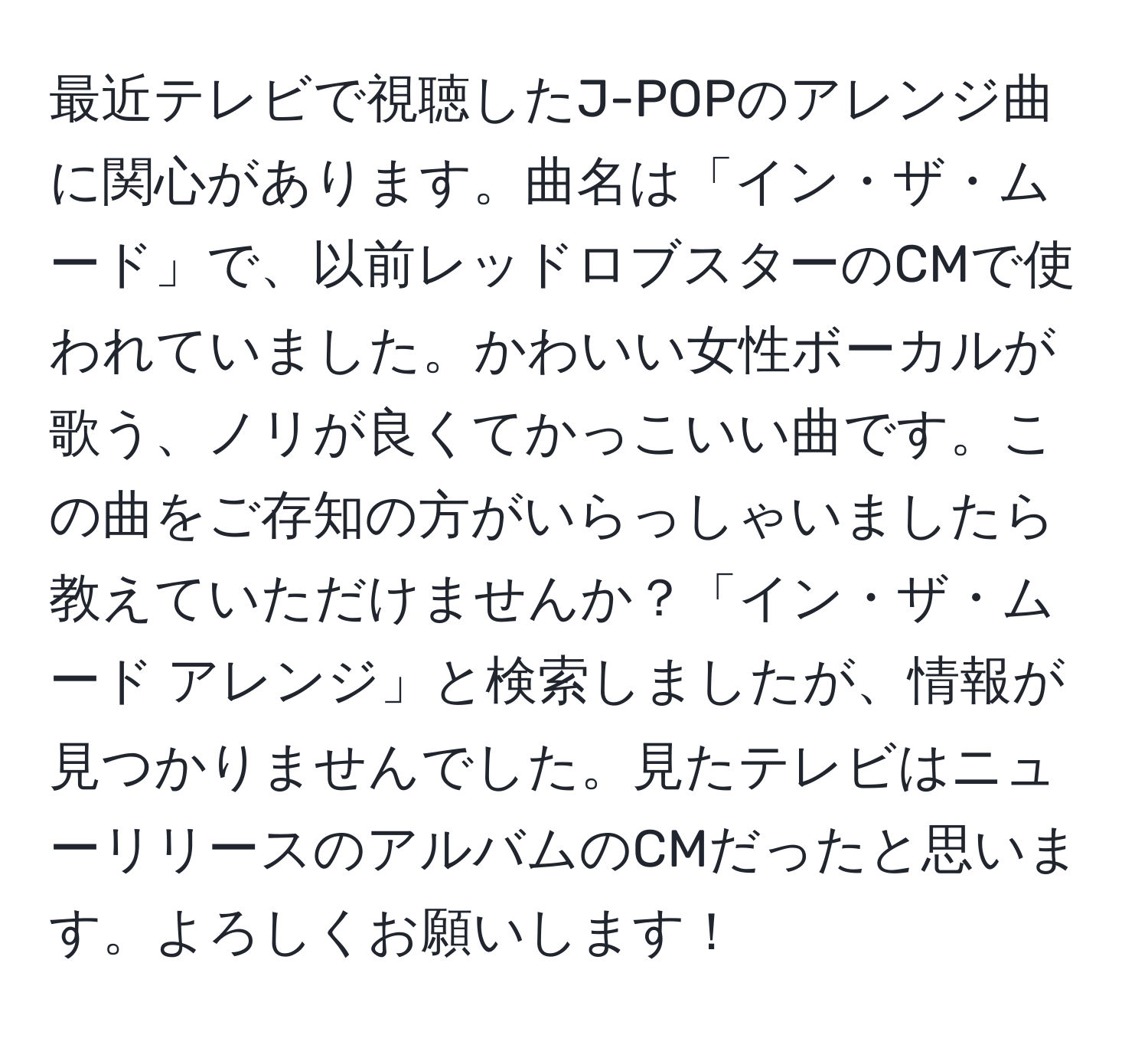 最近テレビで視聴したJ-POPのアレンジ曲に関心があります。曲名は「イン・ザ・ムード」で、以前レッドロブスターのCMで使われていました。かわいい女性ボーカルが歌う、ノリが良くてかっこいい曲です。この曲をご存知の方がいらっしゃいましたら教えていただけませんか？「イン・ザ・ムード アレンジ」と検索しましたが、情報が見つかりませんでした。見たテレビはニューリリースのアルバムのCMだったと思います。よろしくお願いします！