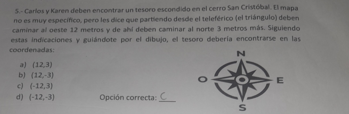 5.- Carlos y Karen deben encontrar un tesoro escondido en el cerro San Cristóbal. El mapa
no es muy específico, pero les dice que partiendo desde el teleférico (el triángulo) deben
caminar al oeste 12 metros y de ahí deben caminar al norte 3 metros más. Siguiendo
estas indicaciones y guiándote por el dibujo, el tesoro debería encontrarse en las
coordenadas:
N
a) (12,3)
b) (12,-3)
E
c) (-12,3)
d) (-12,-3) Opción correcta:_
s