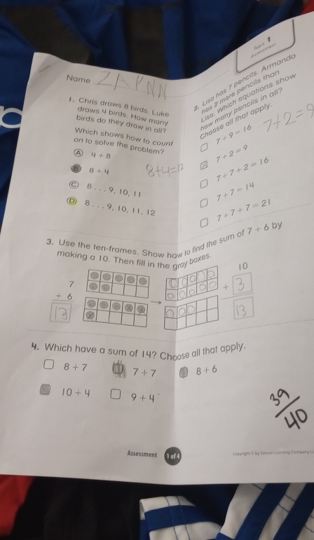 A 
Name
_Lisa has 7 pencils. Armand
1. Chris draws 8 birds. Luke
as 2 more pencils tha
isa. Which equations shov
draws 4 birds. How many
ow many pencils in all.
Choose all that apply
birds do they draw in all? 7+9=16
Which shows how to count 7+2=9
on to solve the problem? 4+8
④
8+4
7+7+2=16
C 8...9,10,11
7+7=14
。 8...9. 10, 11, 12
7+7+7=21
3. Use the ten-frames. Show how to find the sum of 7+6 by
making a 10. Then fill in the gray boxes.
beginarrayr 7 +6 hline endarray
+ 3
4. Which have a sum of 14? Choose all that apply
8+7 7+7 8+6
10+4
9+4
w as L ring Compary 1
Assessment of4