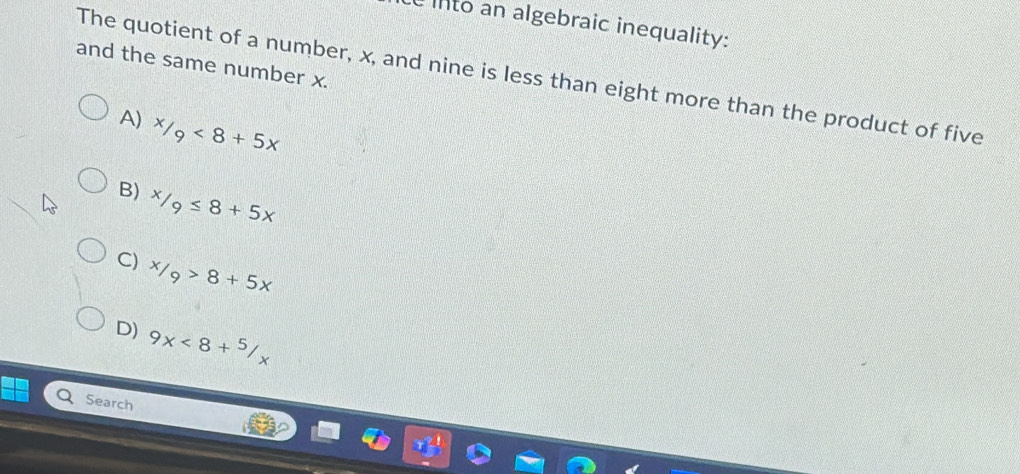 into an algebraic inequality:
and the same number x.
The quotient of a number, x, and nine is less than eight more than the product of five
A) x/_9<8+5x
B) ^x/_9≤ 8+5x
C) x/_9>8+5x
D) 9x<8+^5/_x
Search