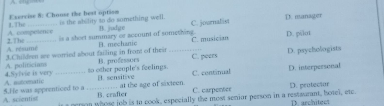 A. engineer
Exercise 8: Choose the best option
1.The is the ability to do something well.
D. manager
A. competence B. judge C. journalist
2. The is a short summary or account of something.
A. résumé B. mechanic C. musician D. pilot
3.Children are worried about failing in front of their
C. peers
A. politicians B. professors _D. psychologists
4.Sylvie is very to other people's feelings.
A. automatic _B. sensitive C. continual D. interpersonal
5.He was apprenticed to a at the age of sixteen.
C. carpenter
A. scientist _B. crafter D. protector
is a person whose job is to cook, especially the most senior person in a restaurant, hotel, etc.
D. architect