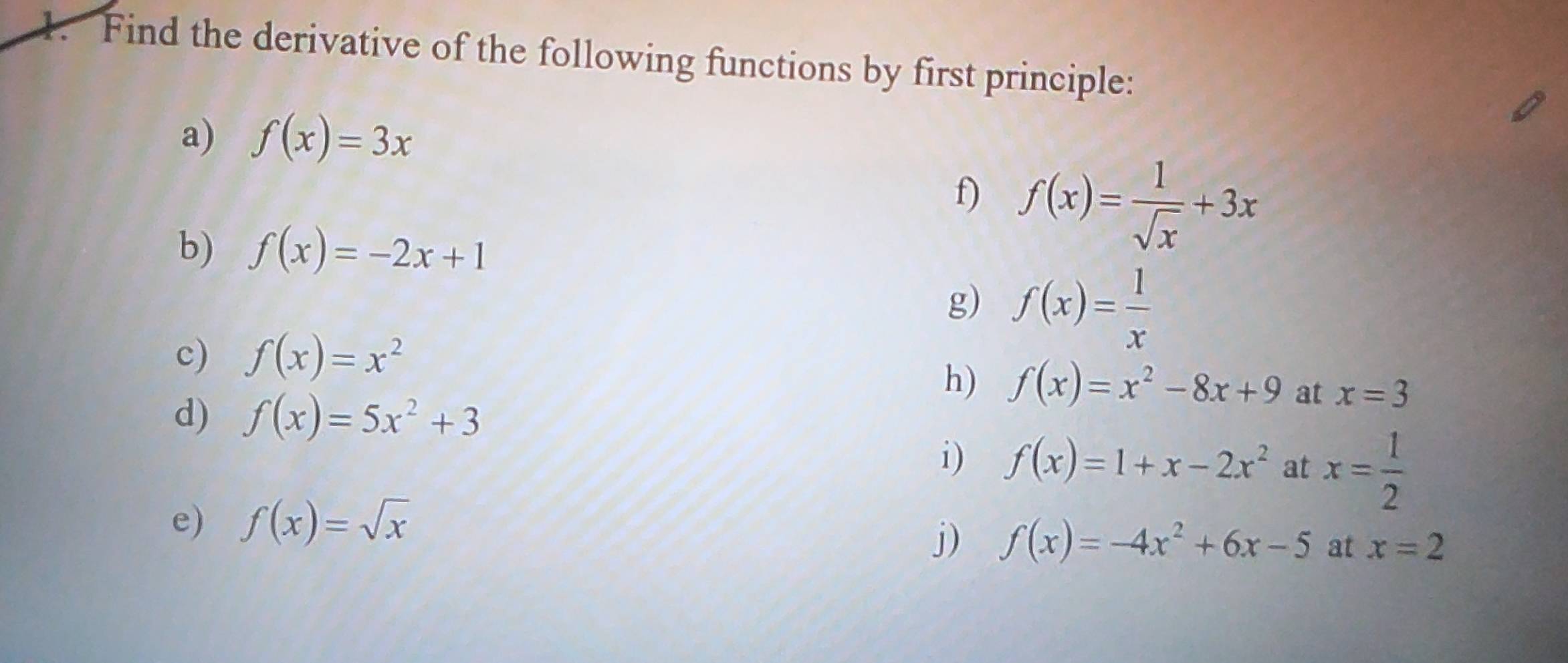 Find the derivative of the following functions by first principle: 
a) f(x)=3x
f) f(x)= 1/sqrt(x) +3x
b) f(x)=-2x+1
g) f(x)= 1/x 
c) f(x)=x^2
h) f(x)=x^2-8x+9 at x=3
d) f(x)=5x^2+3
i) f(x)=1+x-2x^2 at x= 1/2 
e) f(x)=sqrt(x)
j) f(x)=-4x^2+6x-5 at x=2