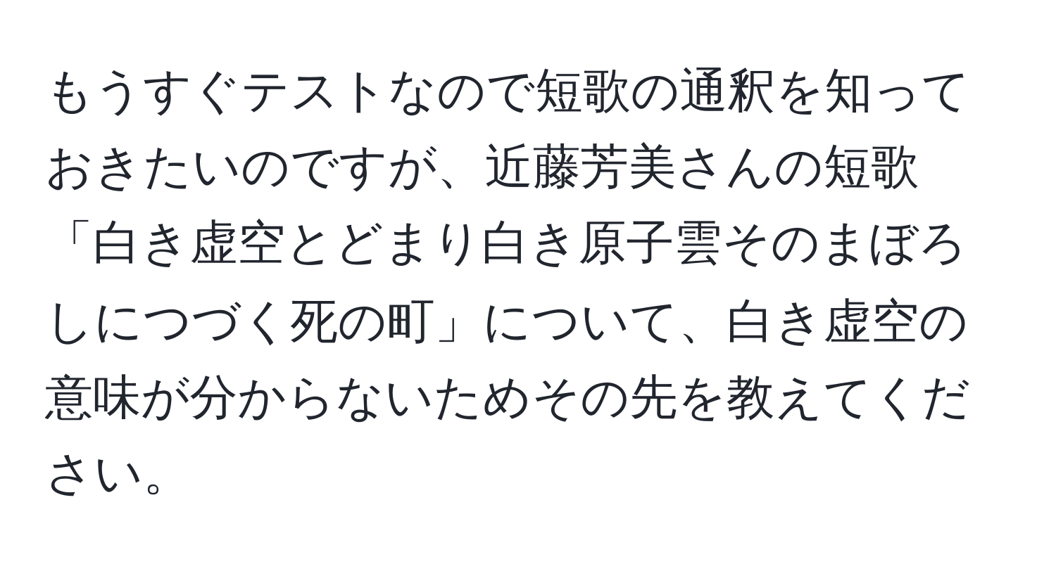 もうすぐテストなので短歌の通釈を知っておきたいのですが、近藤芳美さんの短歌
「白き虚空とどまり白き原子雲そのまぼろしにつづく死の町」について、白き虚空の意味が分からないためその先を教えてください。