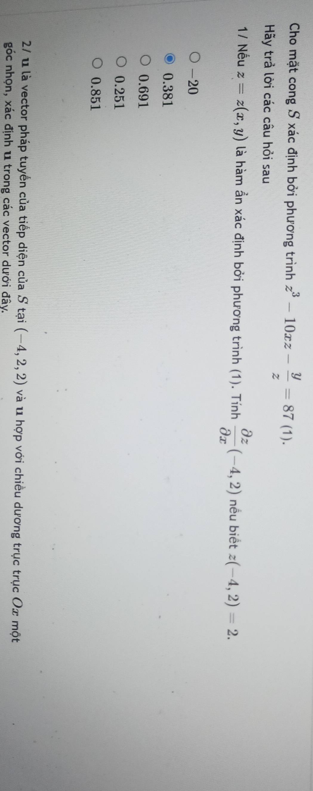 Cho mặt cong S xác định bởi phương trình z^3-10xz- y/z =87(1 ).
Hãy trả lời các câu hồi sau
1/ Nếu z=z(x,y) là hàm ần xác định bởi phương trình (1). Tính  partial z/partial x (-4,2) nếu biết z(-4,2)=2.
-20
0.381
0.691
0.251
0.851
27 u là vector pháp tuyến của tiếp diện của S tại (-4,2,2) và u hợp với chiều dương trục trục Ox một
góc nhọn, xác định u trong các vector dưới đây.