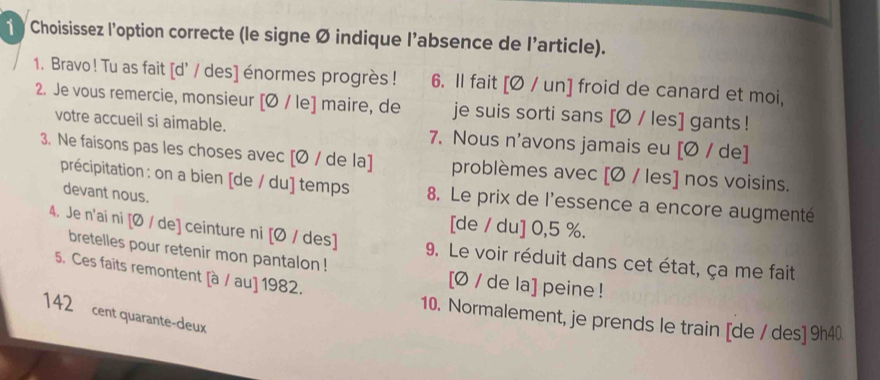 Choisissez l’option correcte (le signe Ø indique l’absence de l'article). 
1. Bravo ! Tu as fait [d' / des] énormes progrès! 6. Il fait [Ø / un] froid de canard et moi, 
2. Je vous remercie, monsieur [Ø / le] maire, de je suis sorti sans [Ø / les] gants ! 
votre accueil si aimable. 7. Nous n'avons jamais eu [Ø / de] 
3. Ne faisons pas les choses avec [Ø / de la] problèmes avec [Ø / les] nos voisins. 
précipitation : on a bien [de / du] temps 8. Le prix de l'essence a encore augmenté 
devant nous. 
[de / du] 0,5 %. 
4. Je n'ai ni [Ø / de] ceinture ni [Ø / des] 9. Le voir réduit dans cet état, ça me fait 
bretelles pour retenir mon pantalon ! [Ø / de la] peine ! 
5. Ces faits remontent [à / au] 1982. 
142 cent quarante-deux 
10. Normalement, je prends le train [de / des] 9h40