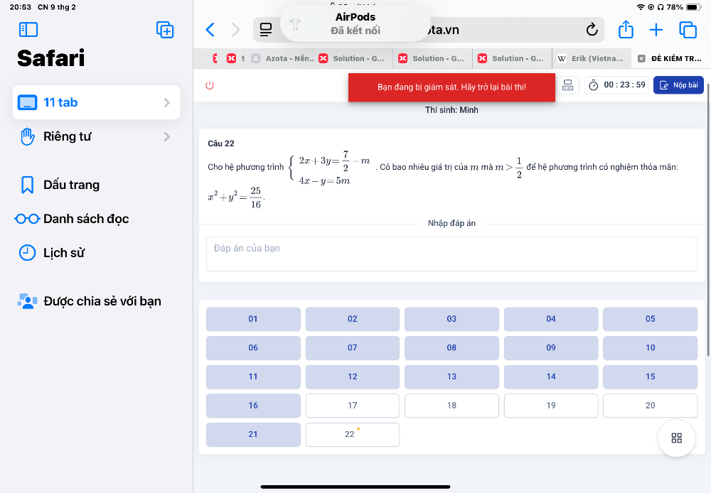 20:53 CN 9 thg 2 78%
AirPods 
Đã kết nối ta.vn 
Safari Azota - Nền.. Solution - G... Solution - G... Solution - G... W Erik (Vietna... ĐÉ KIÉM TR... 
s 
00:23:59 
Bạn đang bị giám sát. Hãy trở lại bài thi! Nộp bài 
11 tab 
Thí sinh: Minh 
Riêng tư Câu 22 
Cho hệ phương trình beginarrayl 2x+3y= 7/2 -m 4x-y=5mendarray.. Có bao nhiêu giá trị của m mà m> 1/2  để hệ phương trình có nghiệm thỏa mãn: 
Dấu trang
x^2+y^2= 25/16 . 
Danh sách đọc Nhập đáp án 
Lịch sử Đáp án của bạn 
Được chia sè với bạn 
01
02
03
04
05
06
07
08
09
10
11
12
13
14
15
16
17
18
19
20
21
22°
88