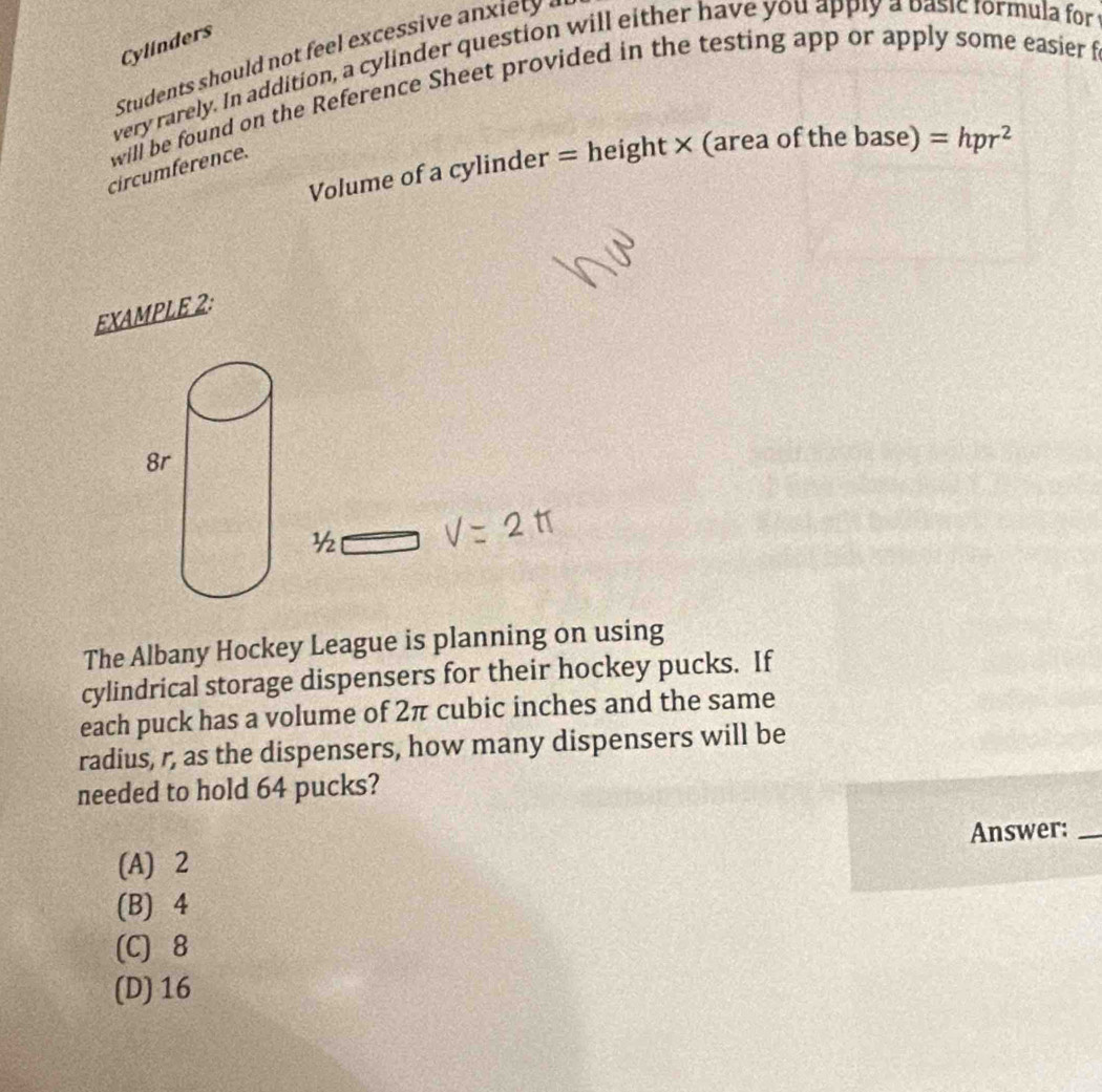 Cylinders
Students should not feel excessive an x iet 
very rarely. In addition, a cylinder question will either have you apply a basic formula for
will be found on the Reference Sheet provided in the testing app or apply some easier f
Volume of a cylinder = height × (area of the base) =hpr^2
circumference.
EXAMPLE 2:
1/2 
The Albany Hockey League is planning on using
cylindrical storage dispensers for their hockey pucks. If
each puck has a volume of 2π cubic inches and the same
radius, r, as the dispensers, how many dispensers will be
needed to hold 64 pucks?
Answer:_
(A) 2
(B) 4
(C) 8
(D) 16