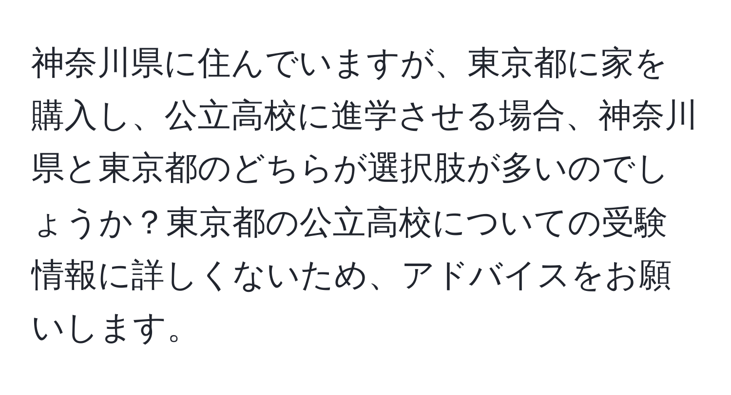 神奈川県に住んでいますが、東京都に家を購入し、公立高校に進学させる場合、神奈川県と東京都のどちらが選択肢が多いのでしょうか？東京都の公立高校についての受験情報に詳しくないため、アドバイスをお願いします。