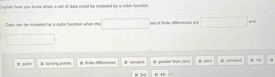 Explain how you know when a set of data could be modeled by a cubic function.
Data can be modeled by a cubic function when the set of finite differences are □ □ and
:: point :: turning points X finite differences nonzero : greater than zero :: zero :: constant 1st ::
3rd :: 4th