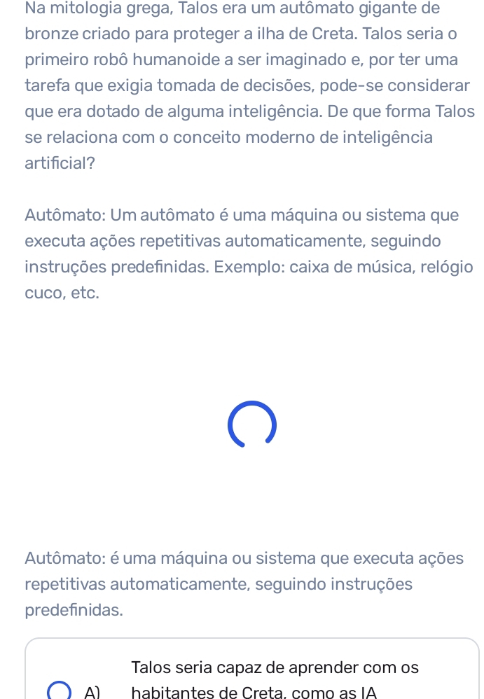 Na mitologia grega, Talos era um autômato gigante de
bronze criado para proteger a ilha de Creta. Talos seria o
primeiro robô humanoide a ser imaginado e, por ter uma
tarefa que exigia tomada de decisões, pode-se considerar
que era dotado de alguma inteligência. De que forma Talos
se relaciona com o conceito moderno de inteligência
artificial?
Autômato: Um autômato é uma máquina ou sistema que
executa ações repetitivas automaticamente, seguindo
instruções predefinidas. Exemplo: caixa de música, relógio
cuco, etc.
Autômato: é uma máquina ou sistema que executa ações
repetitivas automaticamente, seguindo instruções
predefinidas.
Talos seria capaz de aprender com os
A) habitantes de Creta. como as IA