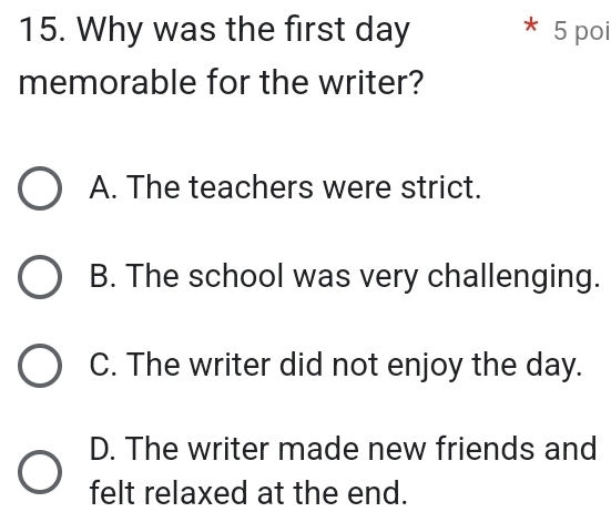 Why was the first day 5 poi
*
memorable for the writer?
A. The teachers were strict.
B. The school was very challenging.
C. The writer did not enjoy the day.
D. The writer made new friends and
felt relaxed at the end.