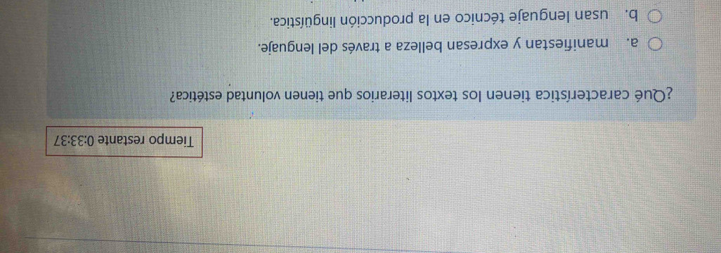 Tiempo restante 0:33:37 
¿Qué característica tienen los textos literarios que tienen voluntad estética?
a. manifiestan y expresan belleza a través del lenguaje.
b. usan lenguaje técnico en la producción lingüística.