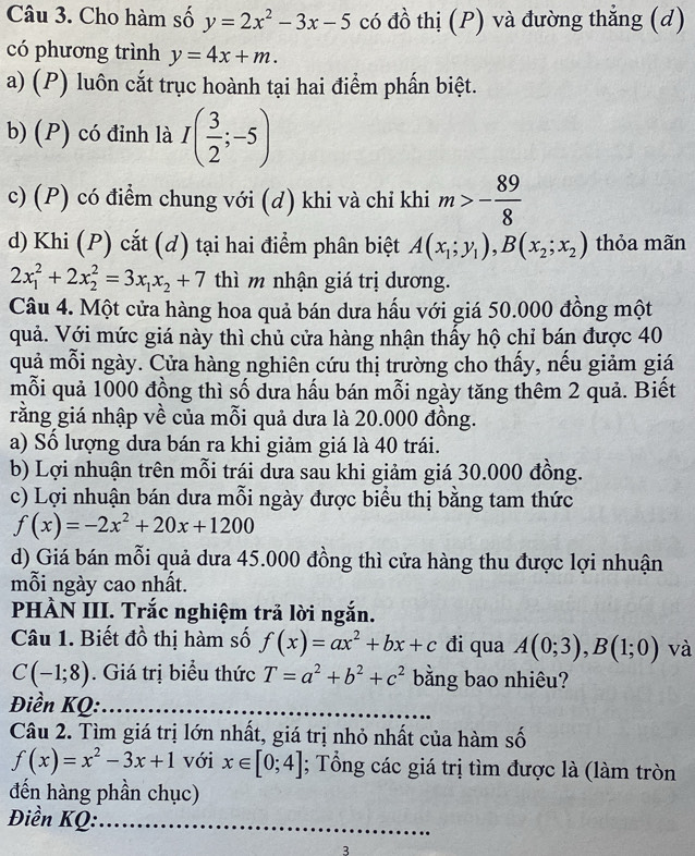 Cho hàm số y=2x^2-3x-5 có đồ thị (P) và đường thẳng (d)
có phương trình y=4x+m.
a) (P) luôn cắt trục hoành tại hai điểm phấn biệt.
b) (P) có đinh là I( 3/2 ;-5)
c) (P) có điểm chung với (d) khi và chỉ khi m>- 89/8 
d) Khi (P) cắt (d) tại hai điểm phân biệt A(x_1;y_1),B(x_2;x_2) thỏa mãn
2x_1^(2+2x_2^2=3x_1)x_2+7 thì m nhận giá trị dương.
Câu 4. Một cửa hàng hoa quả bán dưa hấu với giá 50.000 đồng một
quả. Với mức giá này thì chủ cửa hàng nhận thấy hộ chỉ bán được 40
quả mỗi ngày. Cửa hàng nghiên cứu thị trường cho thấy, nếu giảm giá
mỗi quả 1000 đồng thì số dưa hấu bán mỗi ngày tăng thêm 2 quả. Biết
rằng giá nhập về của mỗi quả dưa là 20.000 đồng.
a) Số lượng dưa bán ra khi giảm giá là 40 trái.
b) Lợi nhuận trên mỗi trái dưa sau khi giảm giá 30.000 đồng.
c) Lợi nhuận bán dưa mỗi ngày được biểu thị bằng tam thức
f(x)=-2x^2+20x+1200
d) Giá bán mỗi quả dưa 45.000 đồng thì cửa hàng thu được lợi nhuận
mỗi ngày cao nhất.
PHÀN III. Trắc nghiệm trả lời ngắn.
Câu 1. Biết đồ thị hàm số f(x)=ax^2+bx+c di qua A(0;3),B(1;0) và
C(-1;8). Giá trị biểu thức T=a^2+b^2+c^2 bằng bao nhiêu?
Điền KQ:
Câu 2. Tìm giá trị lớn nhất, giá trị nhỏ nhất của hàm số
f(x)=x^2-3x+1 với x∈ [0;4]; Tổng các giá trị tìm được là (làm tròn
đến hàng phần chục)
Điền KQ:
3