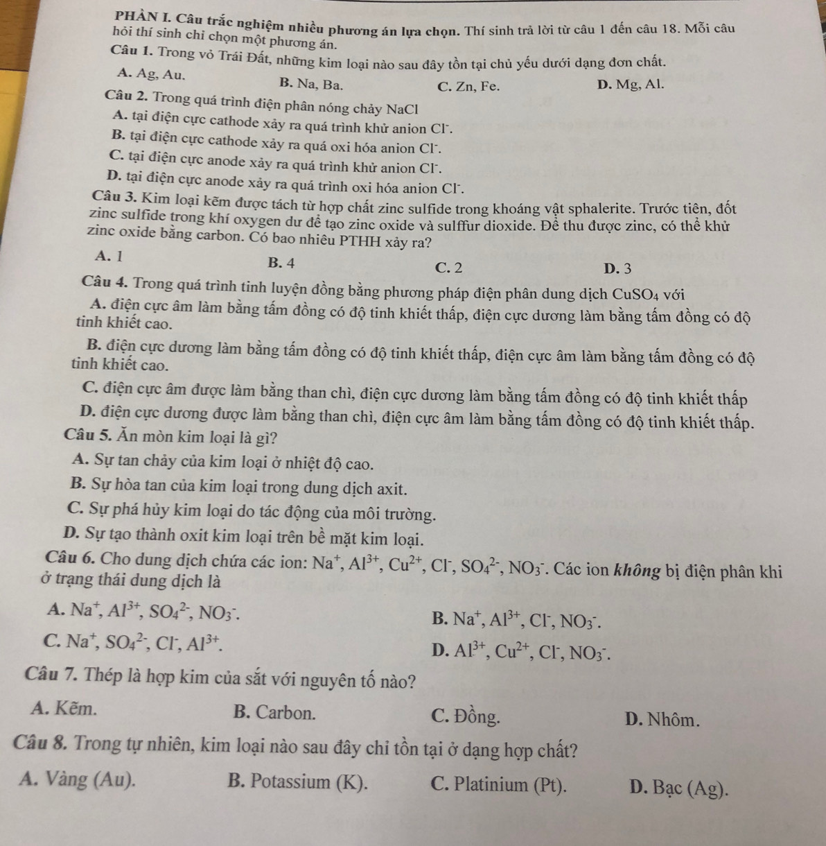 PHẢN I. Câu trắc nghiệm nhiều phương án lựa chọn. Thí sinh trả lời từ câu 1 đến câu 18. Mỗi câu
hỏi thí sinh chỉ chọn một phương án.
Câu 1. Trong vỏ Trái Đất, những kim loại nào sau đây tồn tại chủ yếu dưới dạng đơn chất.
A. Ag, Au. B. Na, Ba.
C. Zn, Fe. D. Mg, Al.
Câu 2. Trong quá trình điện phân nóng chảy NaCl
A. tại điện cực cathode xảy ra quá trình khử anion Cl.
B. tại điện cực cathode xảy ra quá oxi hóa anion Cl .
C. tại điện cực anode xảy ra quá trình khử anion Cl.
D. tại điện cực anode xảy ra quá trình oxi hóa anion Cl.
Câu 3. Kim loại kẽm được tách từ hợp chất zinc sulfide trong khoáng vật sphalerite. Trước tiên, đốt
zinc sulfide trong khí oxygen dư để tạo zinc oxide và sulffur dioxide. Để thu được zinc, có thể khử
zinc oxide bằng carbon. Có bao nhiêu PTHH xảy ra?
A. 1 B. 4 C. 2 D. 3
Câu 4. Trong quá trình tinh luyện đồng bằng phương pháp điện phân dung dịch CuSO_4 với
A. điện cực âm làm bằng tấm đồng có độ tinh khiết thấp, điện cực dương làm bằng tấm đồng có độ
tinh khiết cao.
B. điện cực dương làm bằng tấm đồng có độ tinh khiết thấp, điện cực âm làm bằng tấm đồng có độ
tinh khiết cao.
C. điện cực âm được làm bằng than chì, điện cực dương làm bằng tấm đồng có độ tinh khiết thấp
D. điện cực dương được làm bằng than chì, điện cực âm làm bằng tấm đồng có độ tinh khiết thấp.
Câu 5. Ăn mòn kim loại là gì?
A. Sự tan chảy của kim loại ở nhiệt độ cao.
B. Sự hòa tan của kim loại trong dung dịch axit.
C. Sự phá hủy kim loại do tác động của môi trường.
D. Sự tạo thành oxit kim loại trên bề mặt kim loại.
Câu 6. Cho dung dịch chứa các ion: Na^+,Al^(3+),Cu^(2+) , Cl, SO_4^((2-),NO_3^-. Các ion không bị điện phân khi
ở trạng thái dung dịch là
A. Na^+),Al^(3+),SO_4^((2-),NO_3^-. B. Na^+),Al^(3+),Cl^-,NO_3^(-.
C. Na^+),SO_4^((2-),Cl^-),Al^(3+).
D. Al^(3+),Cu^(2+),Cl^-,NO_3^-.
Câu 7. Thép là hợp kim của sắt với nguyên tố nào?
A. Kẽm. B. Carbon. C. Đồng. D. Nhôm.
Câu 8. Trong tự nhiên, kim loại nào sau đây chỉ tồn tại ở dạng hợp chất?
A. Vàng (Au). B. Potassium (K). C. Platinium (Pt). D. Bạc (Ag).