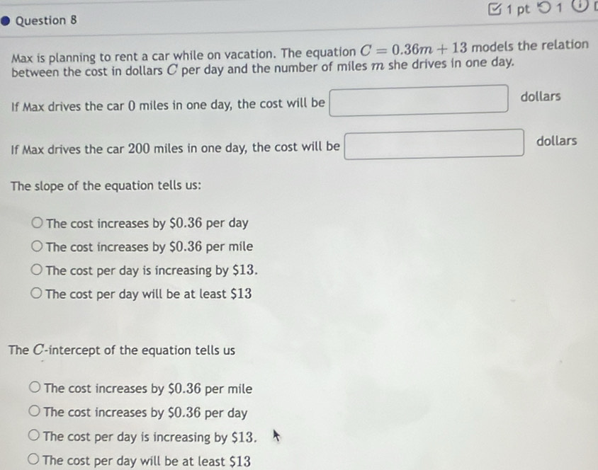 ptつ 1
Question 8
Max is planning to rent a car while on vacation. The equation C=0.36m+13 models the relation
between the cost in dollars C per day and the number of miles m she drives in one day.
If Max drives the car () miles in one day, the cost will be □ dollars
If Max drives the car 200 miles in one day, the cost will be □ dollars
The slope of the equation tells us:
The cost increases by $0.36 per day
The cost increases by $0.36 per mile
The cost per day is increasing by $13.
The cost per day will be at least $13
The C -intercept of the equation tells us
The cost increases by $0.36 per mile
The cost increases by $0.36 per day
The cost per day is increasing by $13.
The cost per day will be at least $13