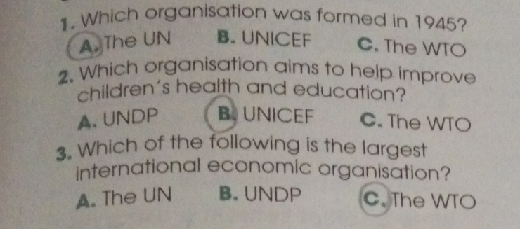 Which organisation was formed in 1945?
A. The UN B. UNICEF C. The WTO
2. Which organisation aims to help improve
children's health and education?
A. UNDP B UNICEF C. The WTO
3. Which of the following is the largest
international economic organisation?
A. The UN B. UNDP C. The WTO