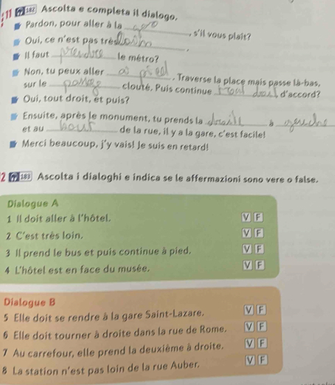 Ascolta e completa il dialogo.
_
Pardon, pour aller à la
_
, s'il vous plait ?
Oui, ce n'est pas très
,
Il faut _ le métro?
Non, tu peux aller_
. Traverse la place mais passe là-bas.
sur le_
clouté. Puis continue
Oui, tout droit, et puis? _ d'accord?
Ensuite, après le monument, tu prends la_ _
et au_
de la rue, il y a la gare, c'est facile!
Merci beaucoup, j'y vais! Je suis en retard!
2 18 Ascolta i dialoghi e indica se le affermazioni sono vere o false.
Dialogue A
1 Il doit aller à l'hôtel. V F
2 C'est très loin. V E
3 Il prend le bus et puis continue à pied. V F
4 L'hôtel est en face du musée. V F
Dialogue B
5 Elle doit se rendre à la gare Saint-Lazare. V F
§ Elle doit tourner à droite dans la rue de Rome. V F
7 Au carrefour, elle prend la deuxième à droite. V E
8 La station n'est pas loin de la rue Auber. v E