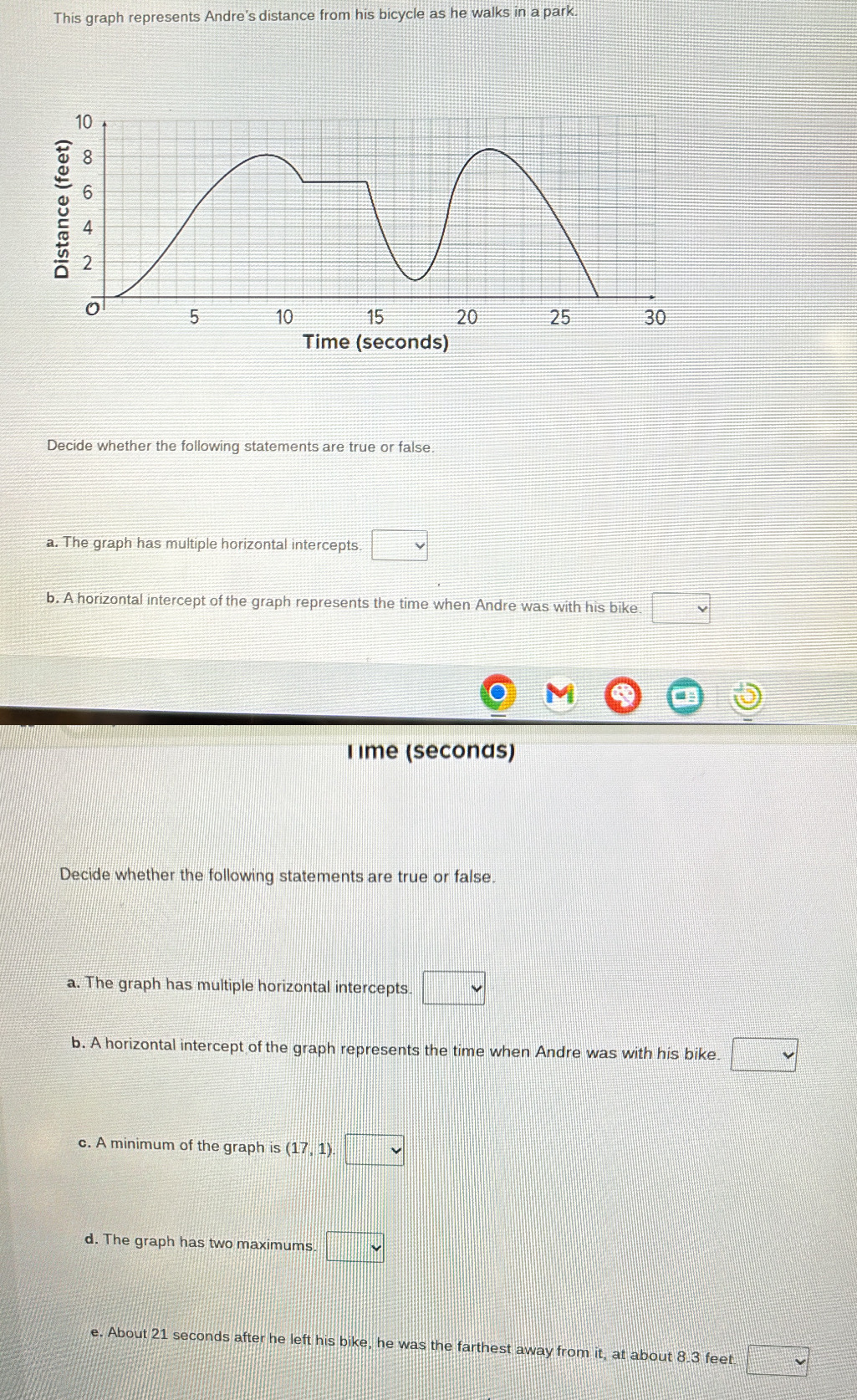 This graph represents Andre's distance from his bicycle as he walks in a park. 
Decide whether the following statements are true or false. 
a. The graph has multiple horizontal intercepts. □ v
b. A horizontal intercept of the graph represents the time when Andre was with his bike □ 
T ime (seconas) 
Decide whether the following statements are true or false. 
a. The graph has multiple horizontal intercepts. □ 
b. A horizontal intercept of the graph represents the time when Andre was with his bike. □ 
c. A minimum of the graph is (17,1) □ 
d. The graph has two maximums □ vee 
e. About 21 seconds after he left his bike, he was the farthest away from it, at about 8.3 feet □