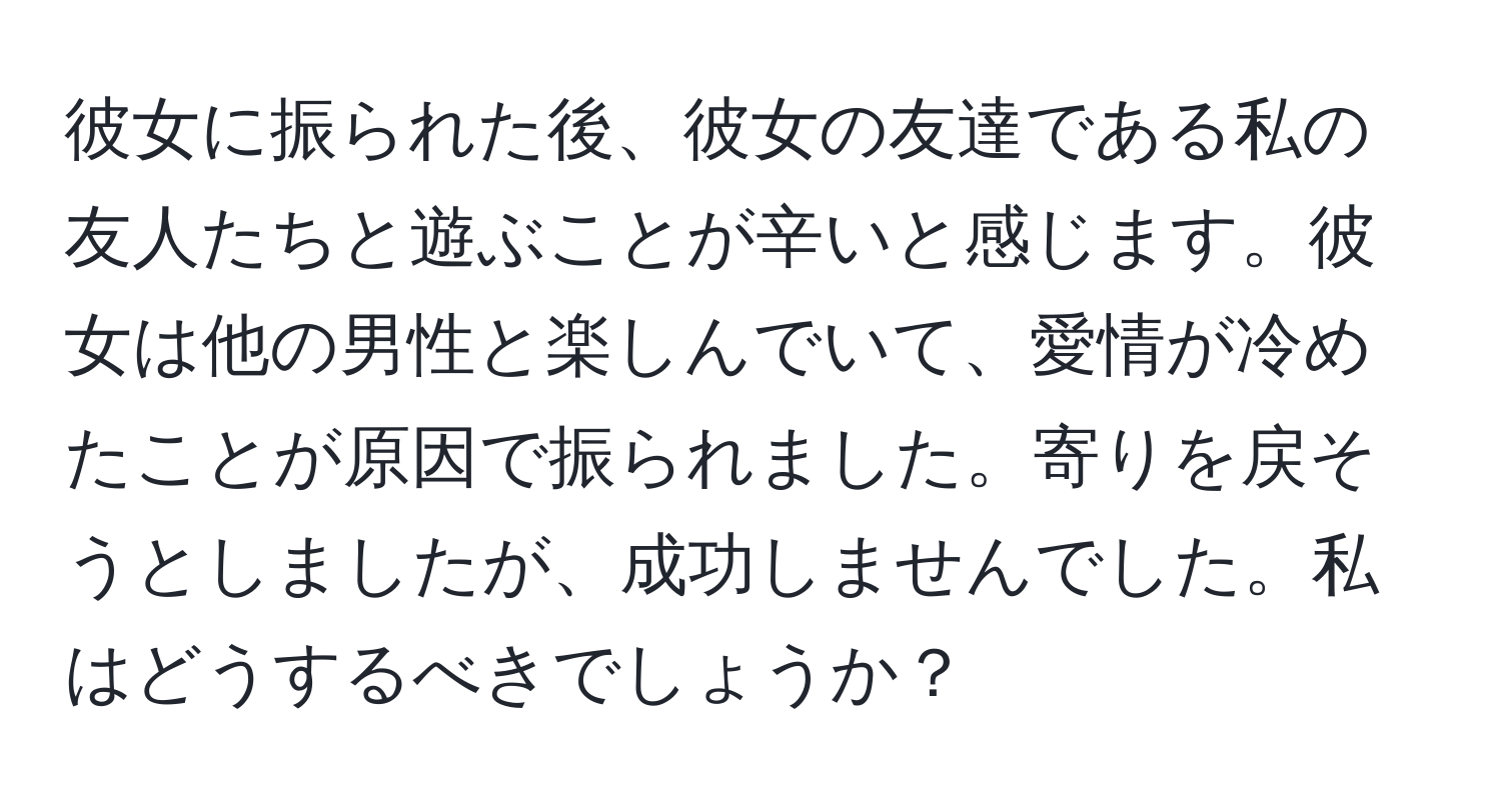 彼女に振られた後、彼女の友達である私の友人たちと遊ぶことが辛いと感じます。彼女は他の男性と楽しんでいて、愛情が冷めたことが原因で振られました。寄りを戻そうとしましたが、成功しませんでした。私はどうするべきでしょうか？