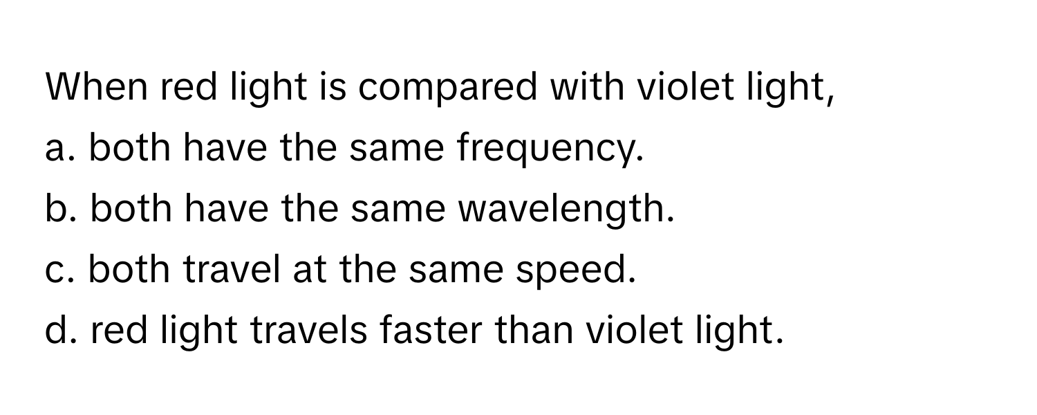 When red light is compared with violet light,
a. both have the same frequency.
b. both have the same wavelength.
c. both travel at the same speed.
d. red light travels faster than violet light.