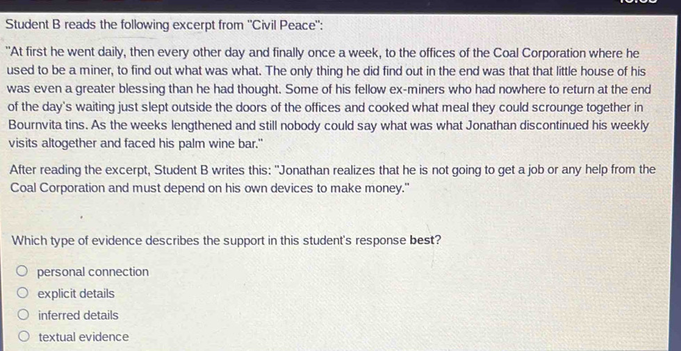 Student B reads the following excerpt from ''Civil Peace':
"At first he went daily, then every other day and finally once a week, to the offices of the Coal Corporation where he
used to be a miner, to find out what was what. The only thing he did find out in the end was that that little house of his
was even a greater blessing than he had thought. Some of his fellow ex-miners who had nowhere to return at the end
of the day's waiting just slept outside the doors of the offices and cooked what meal they could scrounge together in
Bournvita tins. As the weeks lengthened and still nobody could say what was what Jonathan discontinued his weekly
visits altogether and faced his palm wine bar."
After reading the excerpt, Student B writes this: "Jonathan realizes that he is not going to get a job or any help from the
Coal Corporation and must depend on his own devices to make money."
Which type of evidence describes the support in this student's response best?
personal connection
explicit details
inferred details
textual evidence