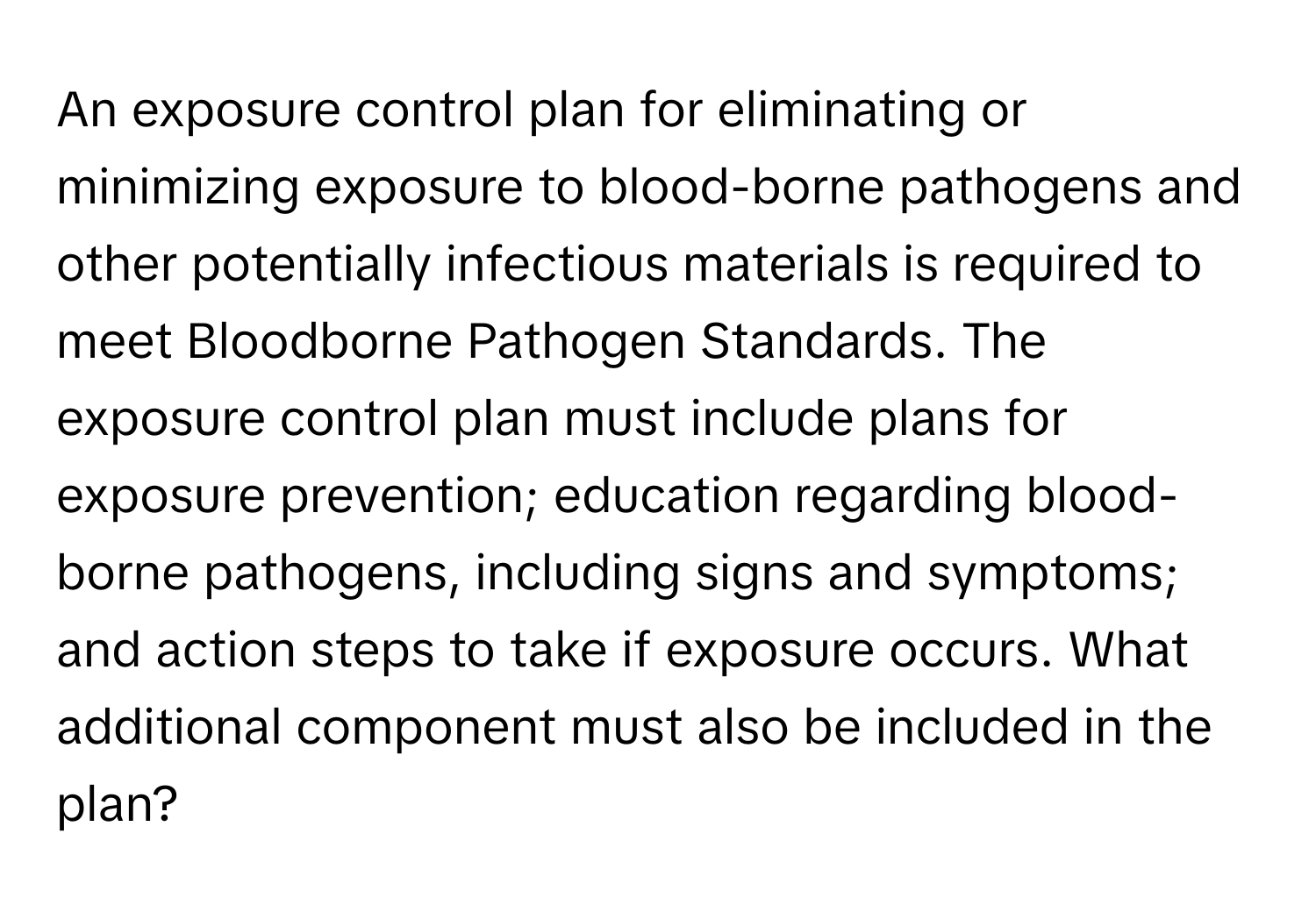 An exposure control plan for eliminating or minimizing exposure to blood-borne pathogens and other potentially infectious materials is required to meet Bloodborne Pathogen Standards. The exposure control plan must include plans for exposure prevention; education regarding blood-borne pathogens, including signs and symptoms; and action steps to take if exposure occurs. What additional component must also be included in the plan?