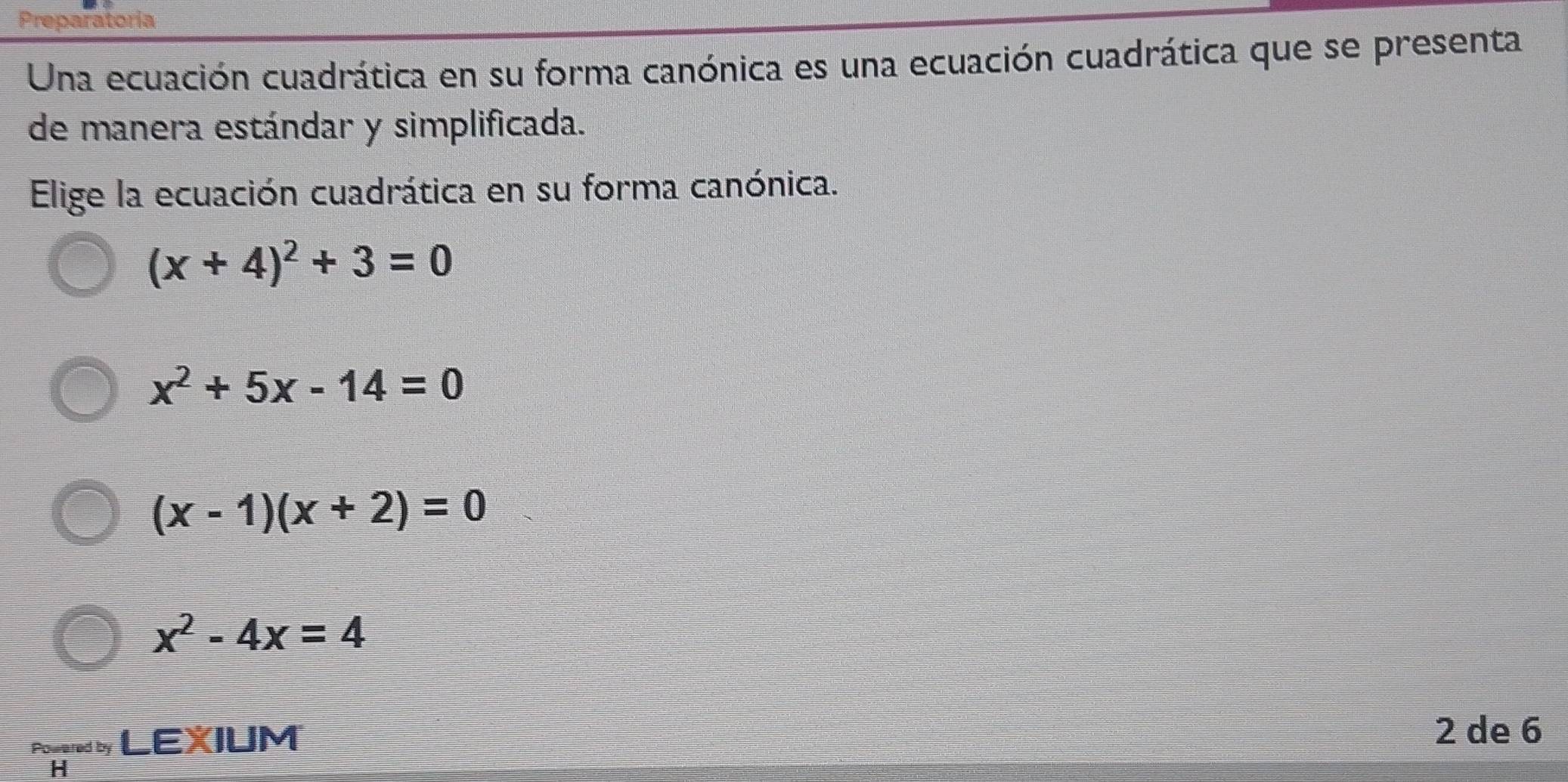 Preparatoria
Una ecuación cuadrática en su forma canónica es una ecuación cuadrática que se presenta
de manera estándar y simplificada.
Elige la ecuación cuadrática en su forma canónica.
(x+4)^2+3=0
x^2+5x-14=0
(x-1)(x+2)=0
x^2-4x=4
Powered by LEXIUM
2 de 6
H