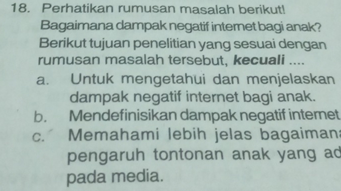 Perhatikan rumusan masalah berikut!
Bagaimana dampak negatif internet bagi anak?
Berikut tujuan penelitian yang sesuai dengan
rumusan masalah tersebut, kecuali ....
a. Untuk mengetahui dan menjelaskan
dampak negatif internet bagi anak.
b. Mendefinisikan dampak negatif internet
c. Memahami lebih jelas bagaiman:
pengaruh tontonan anak yang ad
pada media.