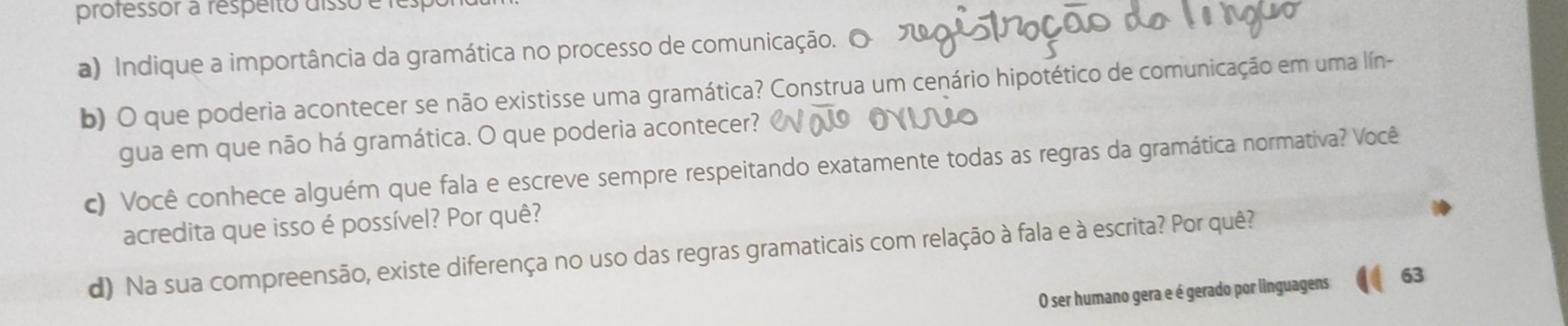 professor a respéito disso e 
a) Indique a importância da gramática no processo de comunicação. 
b) O que poderia acontecer se não existisse uma gramática? Construa um cenário hipotético de comunicação em uma lín- 
gua em que não há gramática. O que poderia acontecer? 
c) Você conhece alguém que fala e escreve sempre respeitando exatamente todas as regras da gramática normativa? Você 
acredita que isso é possível? Por quê? 
d) Na sua compreensão, existe diferença no uso das regras gramaticais com relação à fala e à escrita? Por quê? 
O ser humano gera e é gerado por linguagens 63