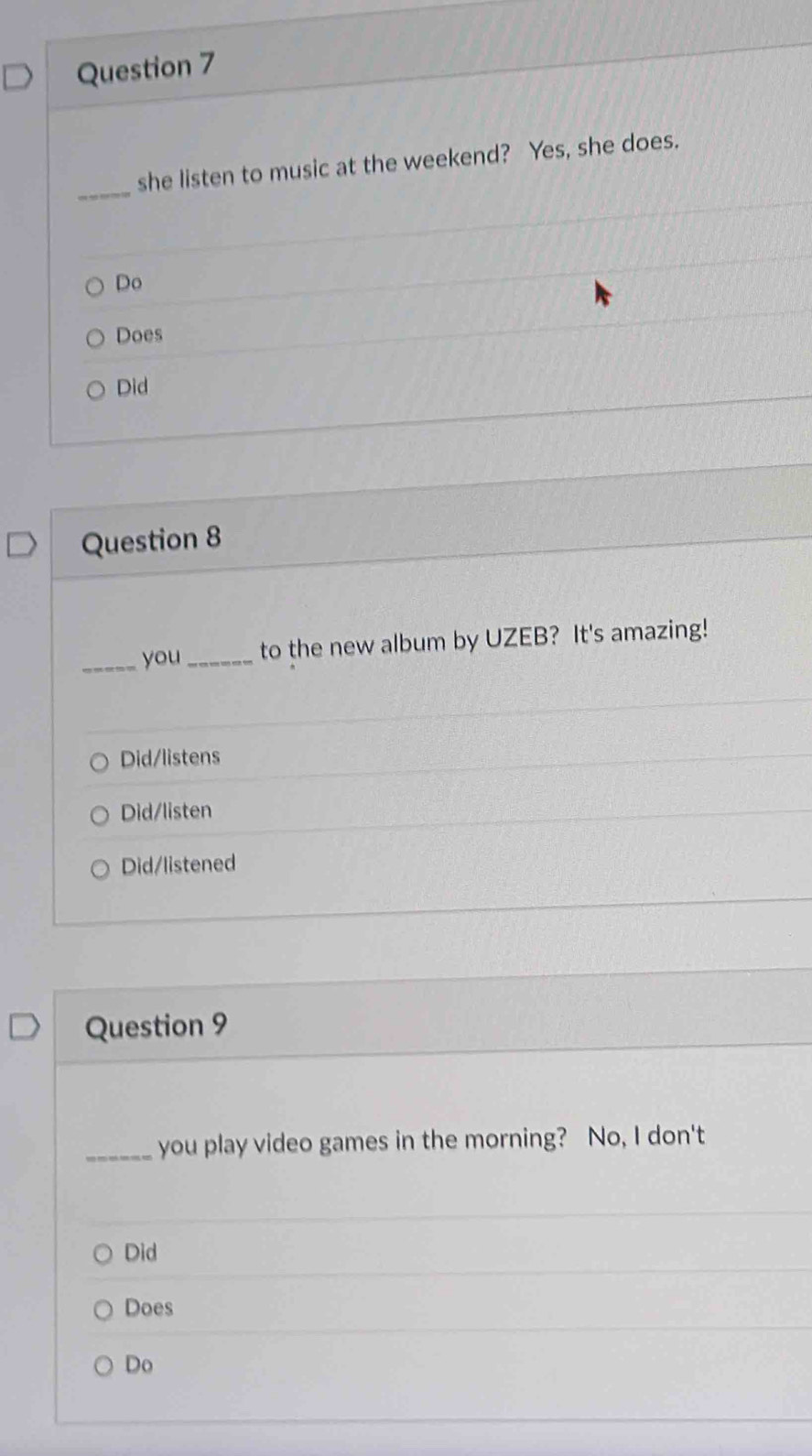 she listen to music at the weekend? Yes, she does.
Do
Does
Did
Question 8
_you_ to the new album by UZEB? It's amazing!
Did/listens
Did/listen
Did/listened
Question 9
_you play video games in the morning? No, I don't
Did
Does
Do