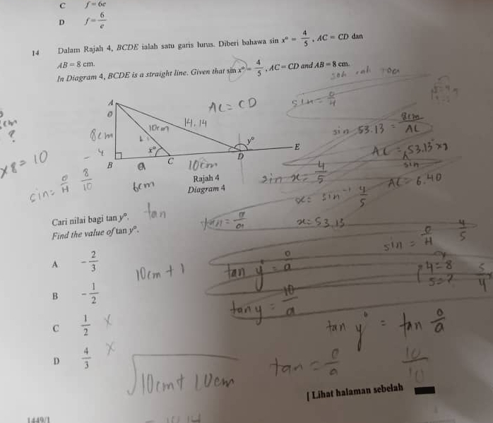 c f=6c
D f= 6/e 
14 Dalam Rajah 4, BCDE ialah satu garis lurus. Diberi bahawa sin x°= 4/5 ,AC=CDdan
AB=8cm. and AB=8cm.
In Diagram 4, BCDE is a straight line. Given that sin x°= 4/5 ,AC=CD
Rajah 4
Diagram 4
Cari nilai bagi tan y°.
Find the value of tan y°.
A - 2/3 
B - 1/2 
C  1/2 
D  4/3 
[ Lihat halaman sebelah
1449/1